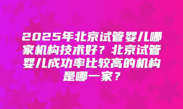 2025年北京试管婴儿哪家机构技术好?北京试管婴儿成功率比较高的机构是哪一家?