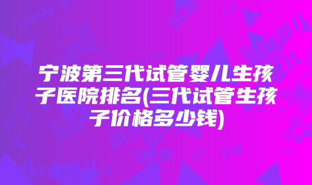 宁波第三代试管婴儿生孩子医院排名(三代试管生孩子价格多少钱)