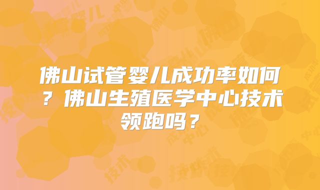 佛山试管婴儿成功率如何？佛山生殖医学中心技术领跑吗？