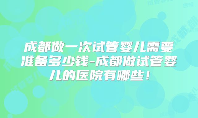 成都做一次试管婴儿需要准备多少钱-成都做试管婴儿的医院有哪些！