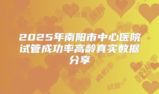 2025年南阳市中心医院试管成功率高龄真实数据分享