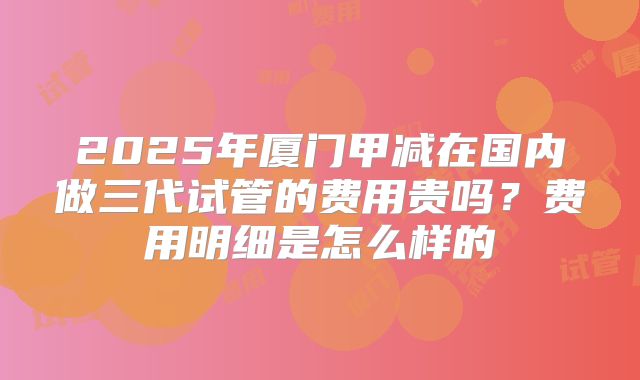 2025年厦门甲减在国内做三代试管的费用贵吗?费用明细是怎么样的