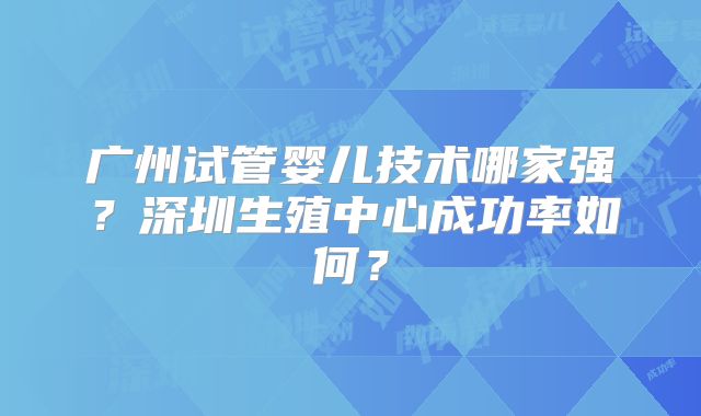广州试管婴儿技术哪家强?深圳生殖中心成功率如何?