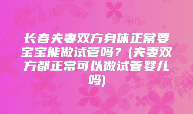 长春夫妻双方身体正常要宝宝能做试管吗？(夫妻双方都正常可以做试管婴儿吗)