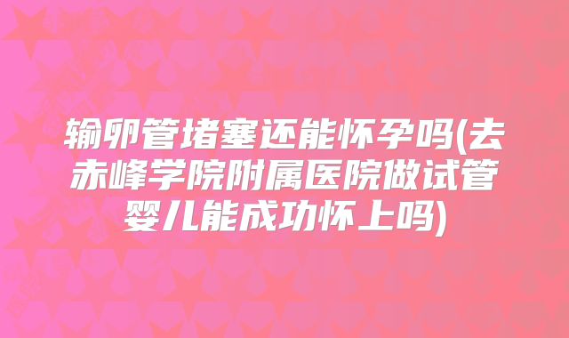 输卵管堵塞还能怀孕吗(去赤峰学院附属医院做试管婴儿能成功怀上吗)