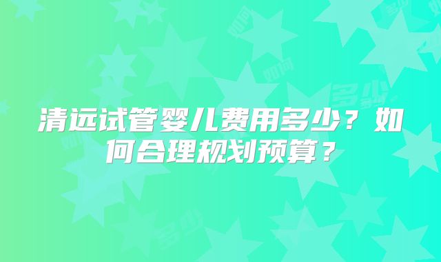 清远试管婴儿费用多少?如何合理规划预算?