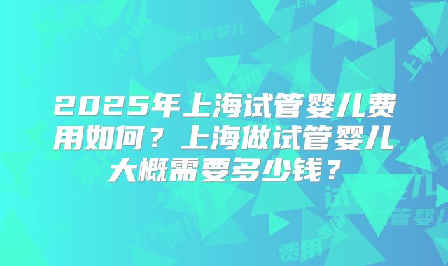 2025年上海试管婴儿费用如何?上海做试管婴儿大概需要多少钱?