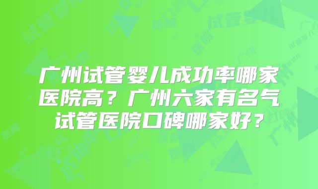 广州试管婴儿成功率哪家医院高?广州六家有名气试管医院口碑哪家好?
