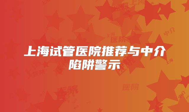 上海试管医院推荐与中介陷阱警示