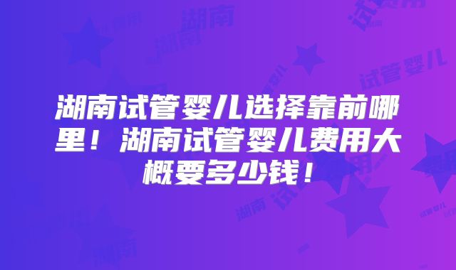 湖南试管婴儿选择靠前哪里!湖南试管婴儿费用大概要多少钱!