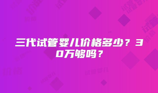 三代试管婴儿价格多少？30万够吗？