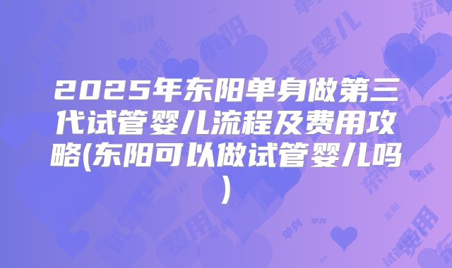 2025年东阳单身做第三代试管婴儿流程及费用攻略(东阳可以做试管婴儿吗)