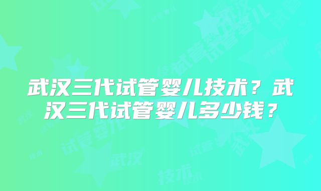 武汉三代试管婴儿技术？武汉三代试管婴儿多少钱？