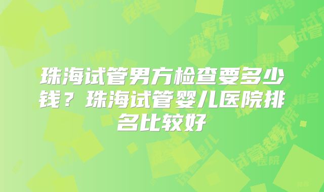 珠海试管男方检查要多少钱？珠海试管婴儿医院排名比较好