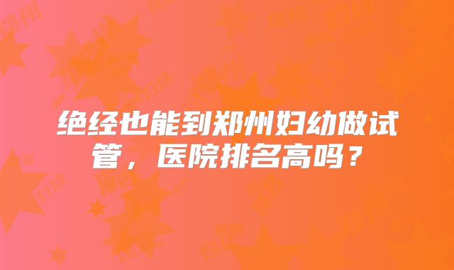 绝经也能到郑州妇幼做试管,医院排名高吗?