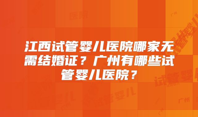 江西试管婴儿医院哪家无需结婚证？广州有哪些试管婴儿医院？
