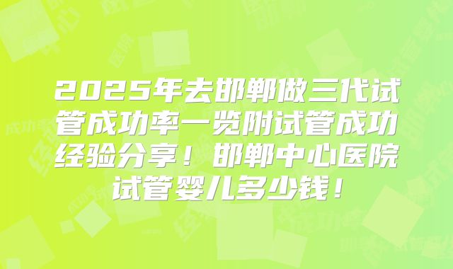 2025年去邯郸做三代试管成功率一览附试管成功经验分享！邯郸中心医院试管婴儿多少钱！