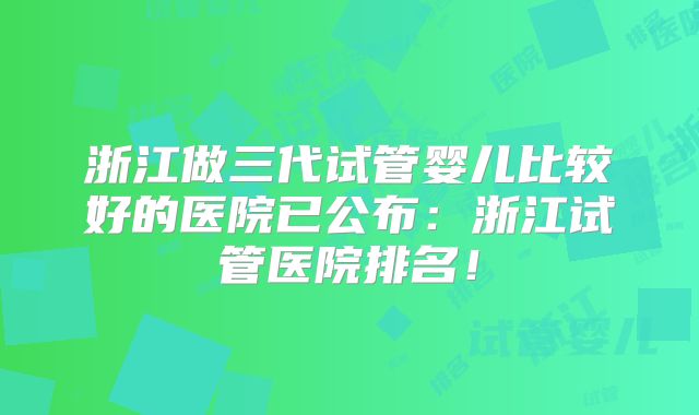 浙江做三代试管婴儿比较好的医院已公布:浙江试管医院排名!