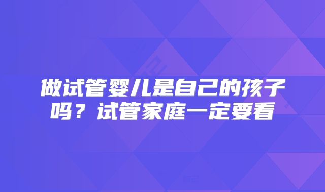做试管婴儿是自己的孩子吗？试管家庭一定要看