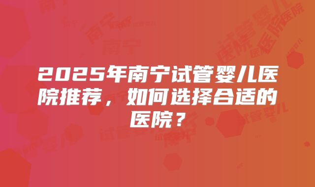 2025年南宁试管婴儿医院推荐,如何选择合适的医院?