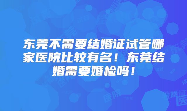 东莞不需要结婚证试管哪家医院比较有名!东莞结婚需要婚检吗!