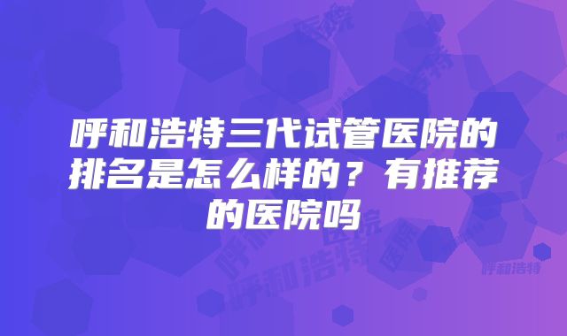 呼和浩特三代试管医院的排名是怎么样的?有推荐的医院吗