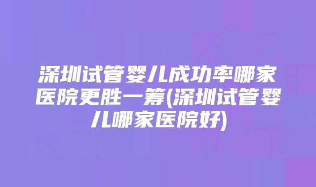 深圳试管婴儿成功率哪家医院更胜一筹(深圳试管婴儿哪家医院好)