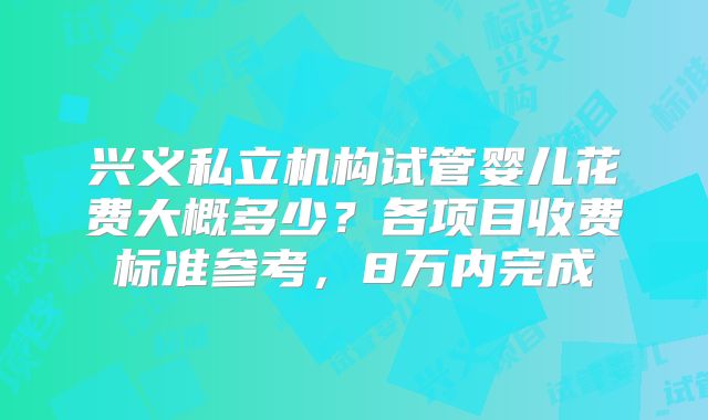 兴义私立机构试管婴儿花费大概多少？各项目收费标准参考，8万内完成