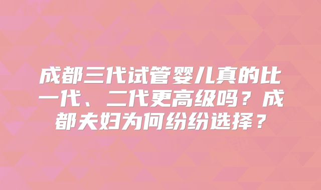 成都三代试管婴儿真的比一代、二代更高级吗?成都夫妇为何纷纷选择?