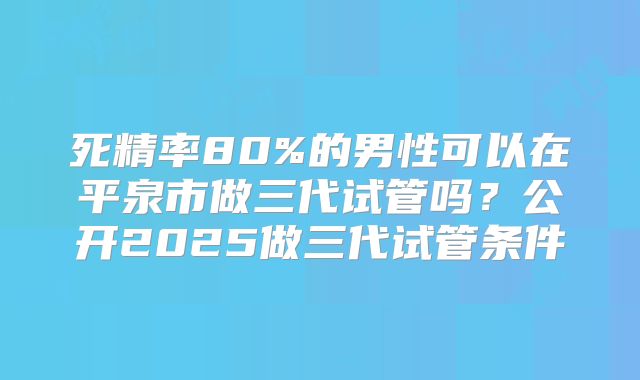 死精率80%的男性可以在平泉市做三代试管吗?公开2025做三代试管条件