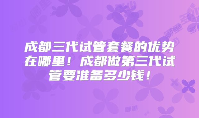 成都三代试管套餐的优势在哪里!成都做第三代试管要准备多少钱!