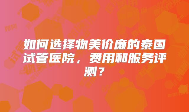 如何选择物美价廉的泰国试管医院,费用和服务评测?
