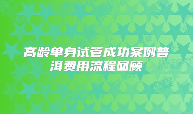 高龄单身试管成功案例普洱费用流程回顾