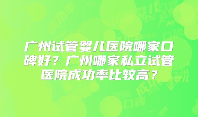 广州试管婴儿医院哪家口碑好？广州哪家私立试管医院成功率比较高？