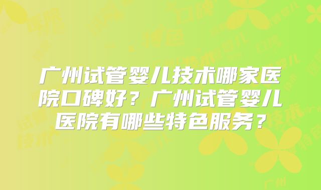 广州试管婴儿技术哪家医院口碑好?广州试管婴儿医院有哪些特色服务?
