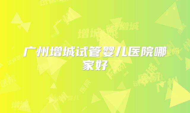 广州增城试管婴儿医院哪家好