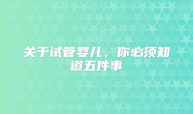 关于试管婴儿,你必须知道五件事