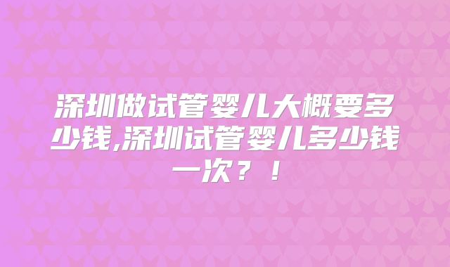 深圳做试管婴儿大概要多少钱,深圳试管婴儿多少钱一次？！