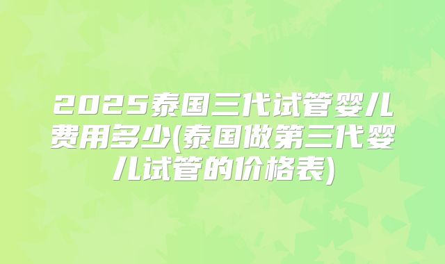 2025泰国三代试管婴儿费用多少(泰国做第三代婴儿试管的价格表)