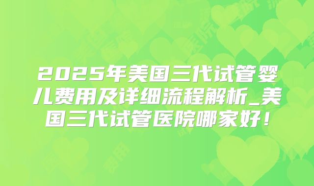 2025年美国三代试管婴儿费用及详细流程解析_美国三代试管医院哪家好!