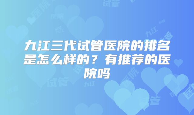 九江三代试管医院的排名是怎么样的?有推荐的医院吗