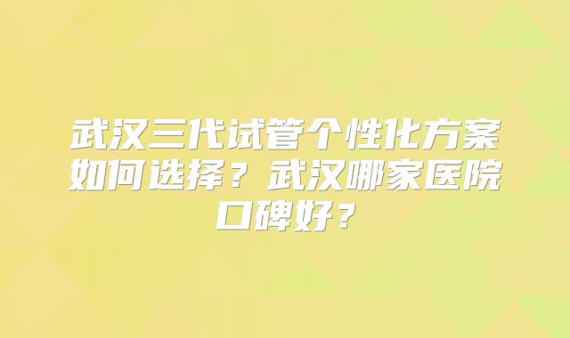 武汉三代试管个性化方案如何选择？武汉哪家医院口碑好？
