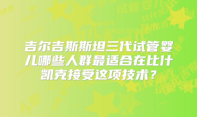吉尔吉斯斯坦三代试管婴儿哪些人群最适合在比什凯克接受这项技术?