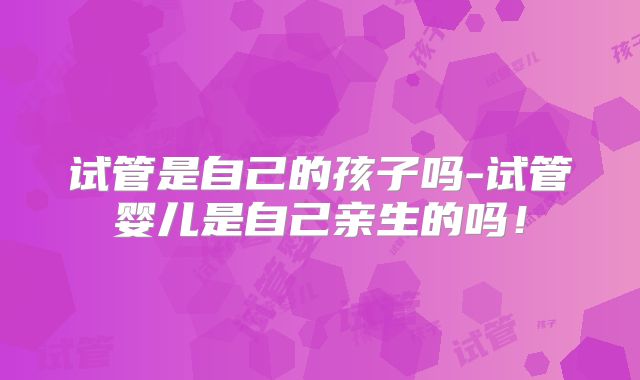 试管是自己的孩子吗-试管婴儿是自己亲生的吗!