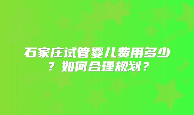 石家庄试管婴儿费用多少？如何合理规划？