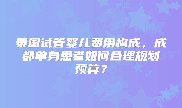 泰国试管婴儿费用构成,成都单身患者如何合理规划预算?