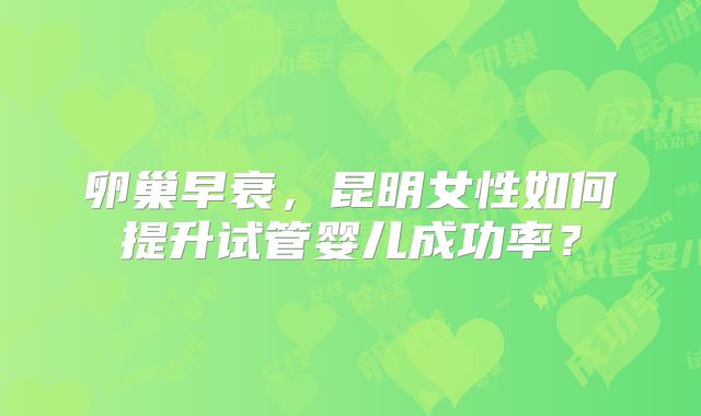卵巢早衰,昆明女性如何提升试管婴儿成功率?