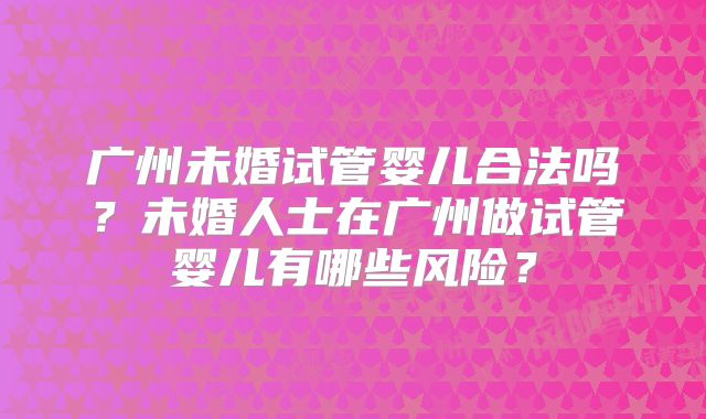 广州未婚试管婴儿合法吗?未婚人士在广州做试管婴儿有哪些风险?