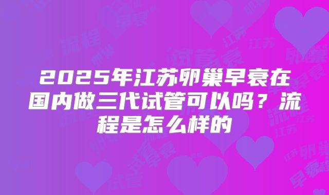 2025年江苏卵巢早衰在国内做三代试管可以吗?流程是怎么样的