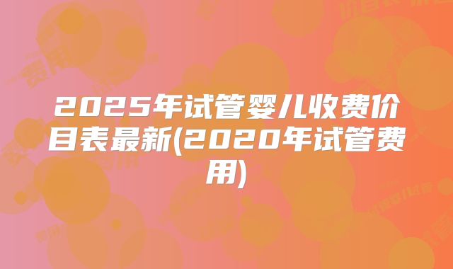 2025年试管婴儿收费价目表最新(2020年试管费用)